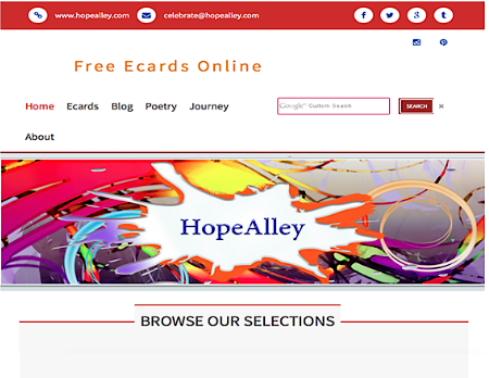 The new Hopealley home page is launched today December 20, 2015!!!!!!!  HopeAlley was registered in 2012 with the goal to provide free digital greeting cards that simulate paper cards instead of the mundane cookie cutter cards with little choices and options to customize a greeting ecard.  The Ecards allow users to create a unique and beautiful card with a variety of options for a personally tailored and intimate greeting. Recipients receive elegant and high-quality ecards without distractions of advertisements. No one enjoys receiving junk mail with a birthday, sympathy or any greeting card. The experience should be personal and intimate. It is all about creating a one of a kind experience. Not publishing advertisements for products and bombarding users with unrelated and irrelevant information.  The site grew and a Blog page was added with the goal to uplift, inspire and provide a daily dose of food for thought. Each of us has exiting powerful days that confirms our confidence, successful and positive outlook. It is the days that seem hopeless, bleak and enfolded with misery, the Blog intends to color with hope, support and compassion. Mistakes or failures are not the cause of suffering; it is the perspective of the mistake or failure that does.  The Poetry page flowed from personal experiences; and years of reading everything and anything to find bits of wisdom and glimpses of insights. It is a creative outlet to express life with feeling. Please feel free to send me your comments.  The Journey cards are on the back burner for now. Priorities dictate that the focus is somewhere else. The best is yet to come…. it is exciting to undergo transformation and change all around.  There are no teams or endless funds available to develop or support the site; it is simply a labor of love. The philosophy is to tread lightly; not to infringe on anyone’s rights; to respect everyone’s journey and share the community of experiences.  I have spent countless hours to get here, it is my sincere hope that you will enjoy the site!!!!!!